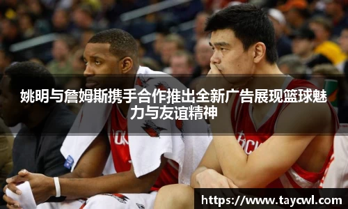 姚明与詹姆斯携手合作推出全新广告展现篮球魅力与友谊精神